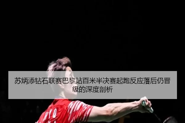苏炳添钻石联赛巴黎站百米半决赛起跑反应落后仍晋级的深度剖析